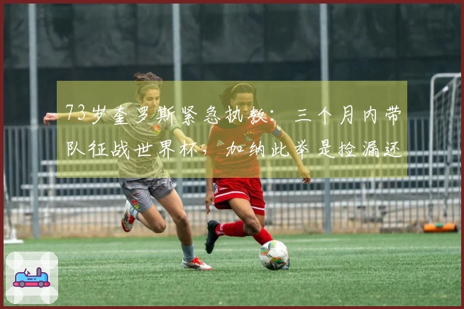 73岁奎罗斯紧急执教：三个月内带队征战世界杯，加纳此举是捡漏还是失策？