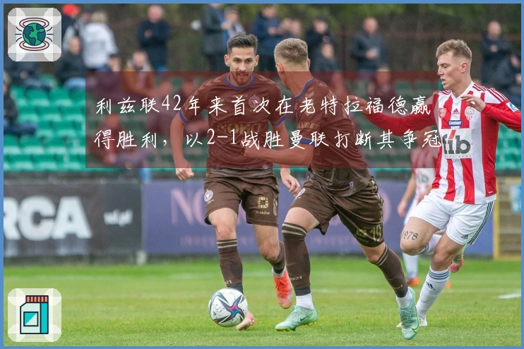 利兹联42年来首次在老特拉福德赢得胜利，以2-1战胜曼联打断其争冠步伐
