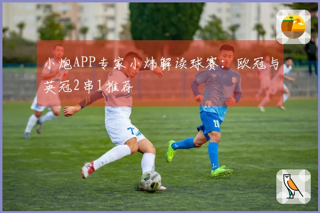 小炮APP专家小炜解读球赛：欧冠与英冠2串1推荐