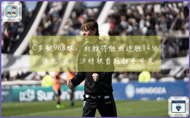 C罗破968球，利雅得胜利连胜14场！领先5分，沙特联首冠触手可及