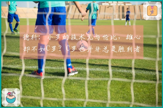 德科：小罗的技术无与伦比，雄心却不如C罗？C罗也并非总是胜利者