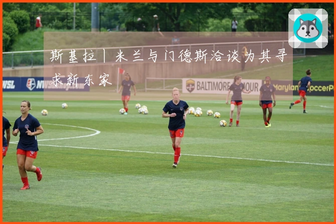 斯基拉丨米兰与门德斯洽谈为其寻求新东家