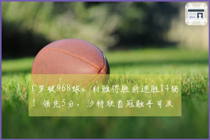 C罗破968球，利雅得胜利连胜14场！领先5分，沙特联首冠触手可及