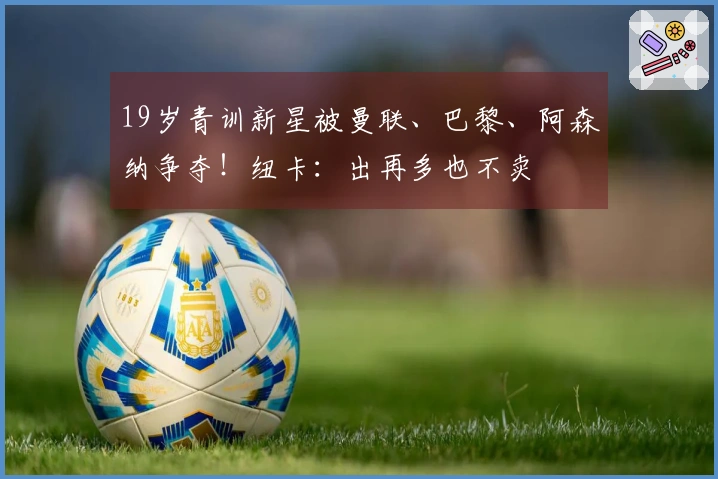 19岁青训新星被曼联、巴黎、阿森纳争夺！纽卡：出再多也不卖