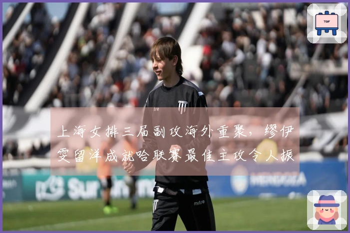 上海女排三届副攻海外重聚,缪伊雯留洋成就哈联赛最佳主攻令人振奋