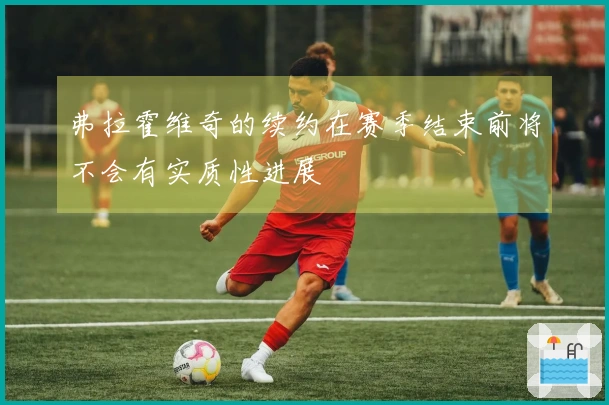弗拉霍维奇的续约在赛季结束前将不会有实质性进展