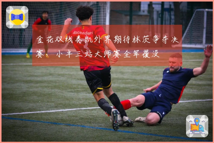 金花双线奏凯外界期待林茨争夺决赛，小丰三站大师赛全军覆没