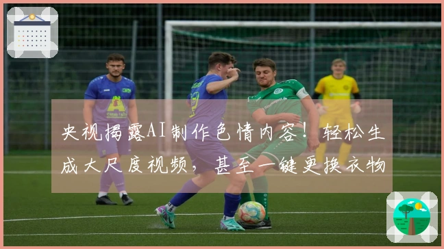 央视揭露AI制作色情内容！轻松生成大尺度视频，甚至一键更换衣物