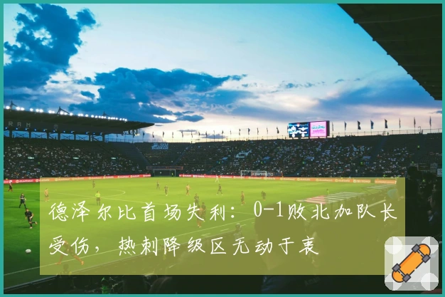 德泽尔比首场失利：0-1败北加队长受伤，热刺降级区无动于衷